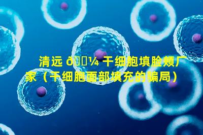 清远 🐼 干细胞填脸颊厂家（干细胞面部填充的骗局）
